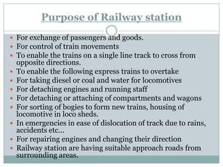 Purpose of Railway station 
For exchange of passengers and goods. 
For control of train movements 
To enable the trains on a single line track to cross from opposite directions. 
To enable the following express trains to overtake 
For taking diesel or coal and water for locomotives 
For detaching engines and running staff 
For detaching or attaching of compartments and wagons 
For sorting of bogies to form new trains, housing of locomotive in loco sheds. 
In emergencies in ease of dislocation of track due to rains, accidents etc... 
For repairing engines and changing their direction 
Railway station are having suitable approach roads from surrounding areas.  
