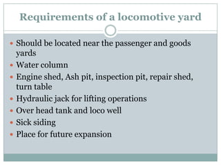 Requirements of a locomotive yard 
Should be located near the passenger and goods yards 
Water column 
Engine shed, Ash pit, inspection pit, repair shed, turn table 
Hydraulic jack for lifting operations 
Over head tank and loco well 
Sick siding 
Place for future expansion  
