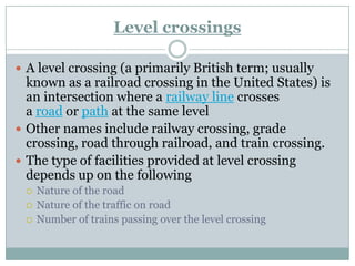 Level crossings 
Alevel crossing(a primarily British term; usually known as arailroad crossingin the United States) is an intersection where arailway linecrosses aroadorpathat the same level 
Other names includerailway crossing,grade crossing,road through railroad, andtrain crossing. 
The type of facilities provided at level crossing depends up on the following 
Nature of the road 
Nature of the traffic on road 
Number of trains passing over the level crossing  