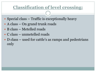 Classification of level crossing: 
Special class –Traffic is exceptionally heavy 
A class –On grand trunk roads 
B class –Metelledroads 
C class –unmetelledroads 
D class –used for cattle‘s as ramps and pedestrians only  