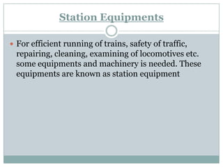 Station Equipments 
For efficient running of trains, safety of traffic, repairing, cleaning, examining of locomotives etc. some equipments and machinery is needed. These equipments are known as station equipment  
