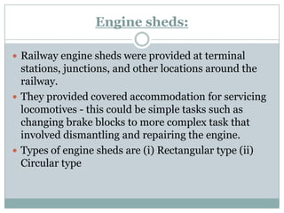 Engine sheds: 
Railway engine sheds were provided at terminal stations, junctions, and other locations around the railway. 
They provided covered accommodation for servicing locomotives -this could be simple tasks such as changing brake blocks to more complex task that involved dismantling and repairing the engine. 
Types of engine sheds are (i) Rectangular type (ii) Circular type  