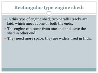 Rectangular type engine shed: 
In this type of engine shed, two parallel tracks are laid, which meet at one or both the ends. 
The engine can come from one end and leave the shed in other end 
They need more space; they are widely used in India  