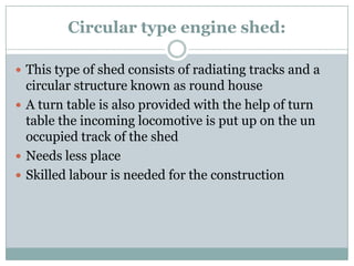 Circular type engine shed: 
This type of shed consists of radiating tracks and a circular structure known as round house 
A turn table is also provided with the help of turn table the incoming locomotive is put up on the un occupied track of the shed 
Needs less place 
Skilled labouris needed for the construction  