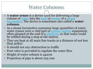 Water Columns: 
Awater craneis a device used for delivering a large volume ofwaterinto thetankortenderof asteam locomotive.The device is sometimes also called awater column. 
As a steam locomotive consumes large quantities of water, water cranes were a vital part of railway stationequipment, often situated at the end of aplatform, so that water could be refilled during a stop at the station. 
They are kept at all main line tracks at a distance of not less than 50Km. 
It should not any obstruction to traffic 
Foot valve is provided to regulate the water flow 
Height of water column is 442cm 
Projection of pipe is about 225 cms  