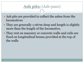 Ash pits:(Ash-pans) 
Ash pits are provided to collect the ashes from the locomotives 
They are generally 1.067m deep and length is slightly more than the length of the locomotive. 
They rest on masonry or concrete walls and rails are fixed on longitudinal beams provided at the top of the walls  