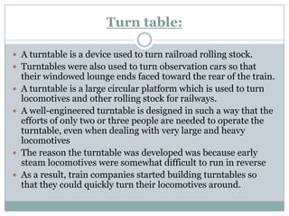 Turn table: 
A turntable is a device used to turn railroad rolling stock. 
Turntables were also used to turn observation cars so that their windowed lounge ends faced toward the rear of the train. 
A turntable is a large circular platform which is used to turn locomotives and other rolling stock for railways. 
A well-engineered turntable is designed in such a way that the efforts of only two or three people are needed to operate the turntable, even when dealing with very large and heavy locomotives 
The reason the turntable was developed was because early steam locomotives were somewhat difficult to run in reverse 
As a result, train companies started building turntables so that they could quickly turn their locomotives around.  