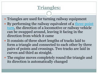 Triangles: 
Triangles are used for turning railway equipment 
By performing the railway equivalent of athree-point turn, the direction of a locomotive or railway vehicle can be swapped around, leaving it facing in the direction from which it came 
It consists of three short lengths of tracks laid to form a triangle and connected to each other by three pairs of points and crossings. Two tracks are laid in curves and third as straight. 
The engine moves completely round the triangle and its direction is automatically changed  