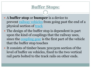 Buffer Stops: 
Abuffer stoporbumperis a device to preventrailway vehiclesfrom going past the end of a physical section oftrack 
The design of the buffer stop is dependent in part upon the kind of couplings that the railway uses, since thecoupling gearis the first part of the vehicle that the buffer stop touches 
It consists of timber beam 30x13cm section of the level of buffer on vehicles, fixed to the two vertical rail parts bolted to the track rails on other ends.  