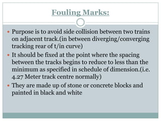 Fouling Marks: 
Purpose is to avoid side collision between two trains on adjacent track.(in between diverging/converging tracking rear of t/in curve) 
It should be fixed at the point where the spacing between the tracks begins to reduce to less than the minimum as specified in schedule of dimension.(i.e. 4.27 Meter track centre normally) 
They are made up of stone or concrete blocks and painted in black and white  