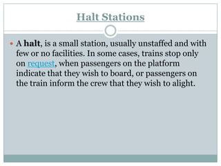 Halt Stations 
Ahalt, is a small station, usually unstaffed and with few or no facilities. In some cases, trains stop only onrequest, when passengers on the platform indicate that they wish to board, or passengers on the train inform the crew that they wish to alight.  