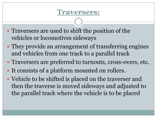Traversers: 
Traversersare used to shift the position of the vehicles or locomotives sideways 
They provide an arrangement of transferring engines and vehicles from one track to a parallel track 
Traversersare preferred to turnouts, cross-overs, etc. 
It consists of a platform mounted on rollers. 
Vehicle to be shifted is placed on the traverserand then the traverse is moved sideways and adjusted to the parallel track where the vehicle is to be placed  