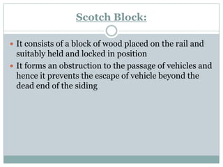 Scotch Block: 
It consists of a block of wood placed on the rail and suitably held and locked in position 
It forms an obstruction to the passage of vehicles and hence it prevents the escape of vehicle beyond the dead end of the siding  