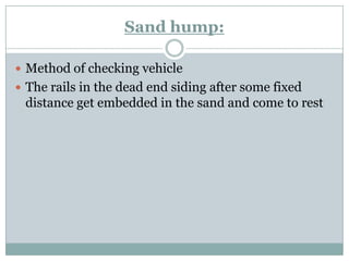 Sand hump: 
Method of checking vehicle 
The rails in the dead end siding after some fixed distance get embedded in the sand and come to rest  