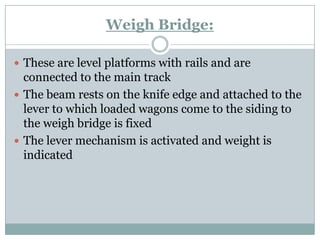 Weigh Bridge: 
These are level platforms with rails and are connected to the main track 
The beam rests on the knife edge and attached to the lever to which loaded wagons come to the siding to the weigh bridge is fixed 
The lever mechanism is activated and weight is indicated  