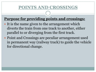 POINTS AND CROSSINGS 
Purpose for providing points and crossings: 
It is the name given to the arrangement which diverts the train from one track to another, either parallel to or diverging from the first track. 
Point and Crossings are peculiar arrangement used in permanent way (railway track) to guide the vehicle for directional change.  