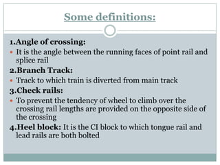 Some definitions: 
1.Angle of crossing: 
It is the angle between the running faces of point rail and splice rail 
2.Branch Track: 
Track to which train is diverted from main track 
3.Check rails: 
To prevent the tendency of wheel to climb over the crossing rail lengths are provided on the opposite side of the crossing 
4.Heel block:It is the CI block to which tongue rail and lead rails are both bolted  