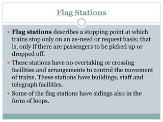 Flag Stations 
Flag stationsdescribes a stopping point at which trains stop only on an as-need or request basis; that is, only if there are passengers to be picked up or dropped off. 
These stations have no overtaking or crossing facilities and arrangements to control the movement of trains. These stations have buildings, staff and telegraph facilities. 
Some of the flag stations have sidings also in the form of loops.  