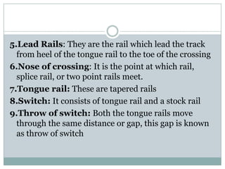 5.Lead Rails: They are the rail which lead the track from heel of the tongue rail to the toe of the crossing 
6.Nose of crossing: It is the point at which rail, splice rail, or two point rails meet. 
7.Tongue rail:These are tapered rails 
8.Switch:It consists of tongue rail and a stock rail 
9.Throw of switch:Both the tongue rails move through the same distance or gap, this gap is known as throw of switch  