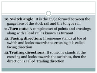 10.Switch angle:It is the angle formed between the gauge face of the stock rail and the tongue rail 
11.Turn outs: A complete set of points and crossings along with a lead rail is known as turnout 
12. Facing direction:If someone stands at toe of switch and looks towards the crossing it is called facing direction 
13.Trailing directions:If someone stands at the crossing and looks towards the switches, then the direction is called Trailing direction  