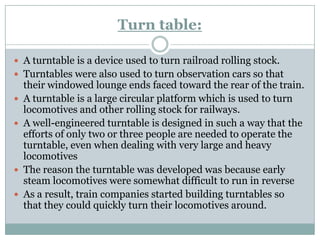 Turn table: 
A turntable is a device used to turn railroad rolling stock. 
Turntables were also used to turn observation...
