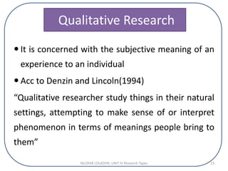 Qualitative Research
 It is concerned with the subjective meaning of an
experience to an individual
 Acc to Denzin and Lincoln(1994)
“Qualitative researcher study things in their natural
settings, attempting to make sense of or interpret
phenomenon in terms of meanings people bring to
them”
NILOFAR LOLADIYA: UNIT IV Research Types 13
 