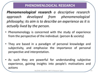 PHENOMENLOGICAL RESEARCH
Phenomenological research a descriptive research
approach developed from phenomenological
philosophy; its aim is to describe an experience as it is
actually lived by the person.
• Phenomenology is concerned with the study of experience
from the perspective of the individual. (person & society)
• They are based in a paradigm of personal knowledge and
subjectivity, and emphasise the importance of personal
perspective and interpretation.
• As such they are powerful for understanding subjective
experience, gaining insights into people’s motivations and
actions
NILOFAR LOLADIYA: UNIT IV Research Types 20
 