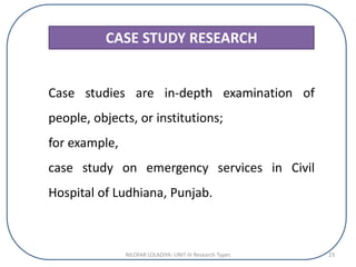 CASE STUDY RESEARCH
Case studies are in-depth examination of
people, objects, or institutions;
for example,
case study on emergency services in Civil
Hospital of Ludhiana, Punjab.
NILOFAR LOLADIYA: UNIT IV Research Types 23
 