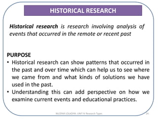 HISTORICAL RESEARCH
Historical research is research involving analysis of
events that occurred in the remote or recent past
PURPOSE
• Historical research can show patterns that occurred in
the past and over time which can help us to see where
we came from and what kinds of solutions we have
used in the past.
• Understanding this can add perspective on how we
examine current events and educational practices.
NILOFAR LOLADIYA: UNIT IV Research Types 24
 