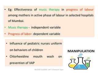 • Eg: Effectiveness of music therapy in progress of labour
among mothers in active phase of labour in selected hospitals
of Mumbai.
• Music therapy - independent variable
• Progress of labor- dependent variable
NILOFAR LOLADIYA: UNIT IV Research Types 35
• Influence of pediatric nurses uniform
on behaviors of children
• Chlorhexidine mouth wash on
prevention of VAP
 