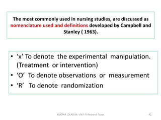 The most commonly used in nursing studies, are discussed as
nomenclature used and definitions developed by Campbell and
Stanley ( 1963).
• ‘x’ To denote the experimental manipulation.
(Treatment or intervention)
• ‘O’ To denote observations or measurement
• ‘R’ To denote randomization
NILOFAR LOLADIYA: UNIT IV Research Types 42
 