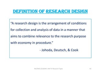 “A research design is the arrangement of conditions
for collection and analysis of data in a manner that
aims to combine relevance to the research purpose
with economy in procedure.”
- Johoda, Deutsch, & Cook
Definition OF RESEARCH DESIGN
NILOFAR LOLADIYA: UNIT IV Research Types 43
 
