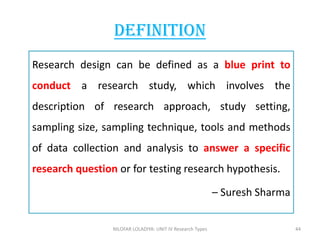 Research design can be defined as a blue print to
conduct a research study, which involves the
description of research approach, study setting,
sampling size, sampling technique, tools and methods
of data collection and analysis to answer a specific
research question or for testing research hypothesis.
– Suresh Sharma
Definition
NILOFAR LOLADIYA: UNIT IV Research Types 44
 