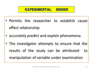 • Permits the researcher to establish cause
effect relationship
• accurately predict and explain phenomena.
• The investigator attempts to ensure that the
results of the study can be attributed to
manipulation of variable under examination
NILOFAR LOLADIYA: UNIT IV Research Types 48
Experimental Design
 