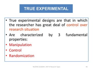• True experimental designs are that in which
the researcher has great deal of control over
research situation
• Are characterized by 3 fundamental
properties:
• Manipulation
• Control
• Randomization
NILOFAR LOLADIYA: UNIT IV Research Types 49
TRUE EXPERIMENTAL
 