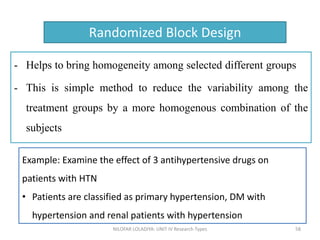 - Helps to bring homogeneity among selected different groups
- This is simple method to reduce the variability among the
treatment groups by a more homogenous combination of the
subjects
NILOFAR LOLADIYA: UNIT IV Research Types 58
Randomized Block Design
Example: Examine the effect of 3 antihypertensive drugs on
patients with HTN
• Patients are classified as primary hypertension, DM with
hypertension and renal patients with hypertension
 