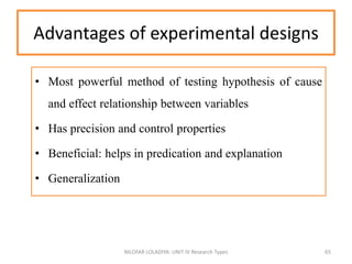 Advantages of experimental designs
• Most powerful method of testing hypothesis of cause
and effect relationship between variables
• Has precision and control properties
• Beneficial: helps in predication and explanation
• Generalization
NILOFAR LOLADIYA: UNIT IV Research Types 65
 