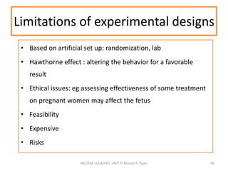 • Based on artificial set up: randomization, lab
• Hawthorne effect : altering the behavior for a favorable
result
• Ethical issues: eg assessing effectiveness of some treatment
on pregnant women may affect the fetus
• Feasibility
• Expensive
• Risks
NILOFAR LOLADIYA: UNIT IV Research Types 66
Limitations of experimental designs
 