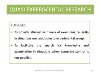PURPOSES
PURPOSES:
• To provide alternative means of examining causality
in situations not conducive to experimental group.
• To facilitate the search for knowledge and
examination in situations when complete control is
not possible.
NILOFAR LOLADIYA: UNIT IV Research Types 68
QUASI EXPERIMENTAL RESEARCH
 
