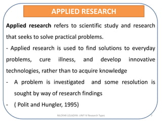 APPLIED RESEARCH
Applied research refers to scientific study and research
that seeks to solve practical problems.
- Applied research is used to find solutions to everyday
problems, cure illness, and develop innovative
technologies, rather than to acquire knowledge
- A problem is investigated and some resolution is
sought by way of research findings
- ( Polit and Hungler, 1995)
NILOFAR LOLADIYA: UNIT IV Research Types 7
 