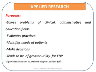 APPLIED RESEARCH
Purposes:
-Solves problems of clinical, administrative and
education fields
-Evaluates practices
-Identifies needs of patients
-Make decisions
-Tends to be of greater utility for EBP
-Eg: measures taken to prevent hospital patient falls
NILOFAR LOLADIYA: UNIT IV Research Types 8
 