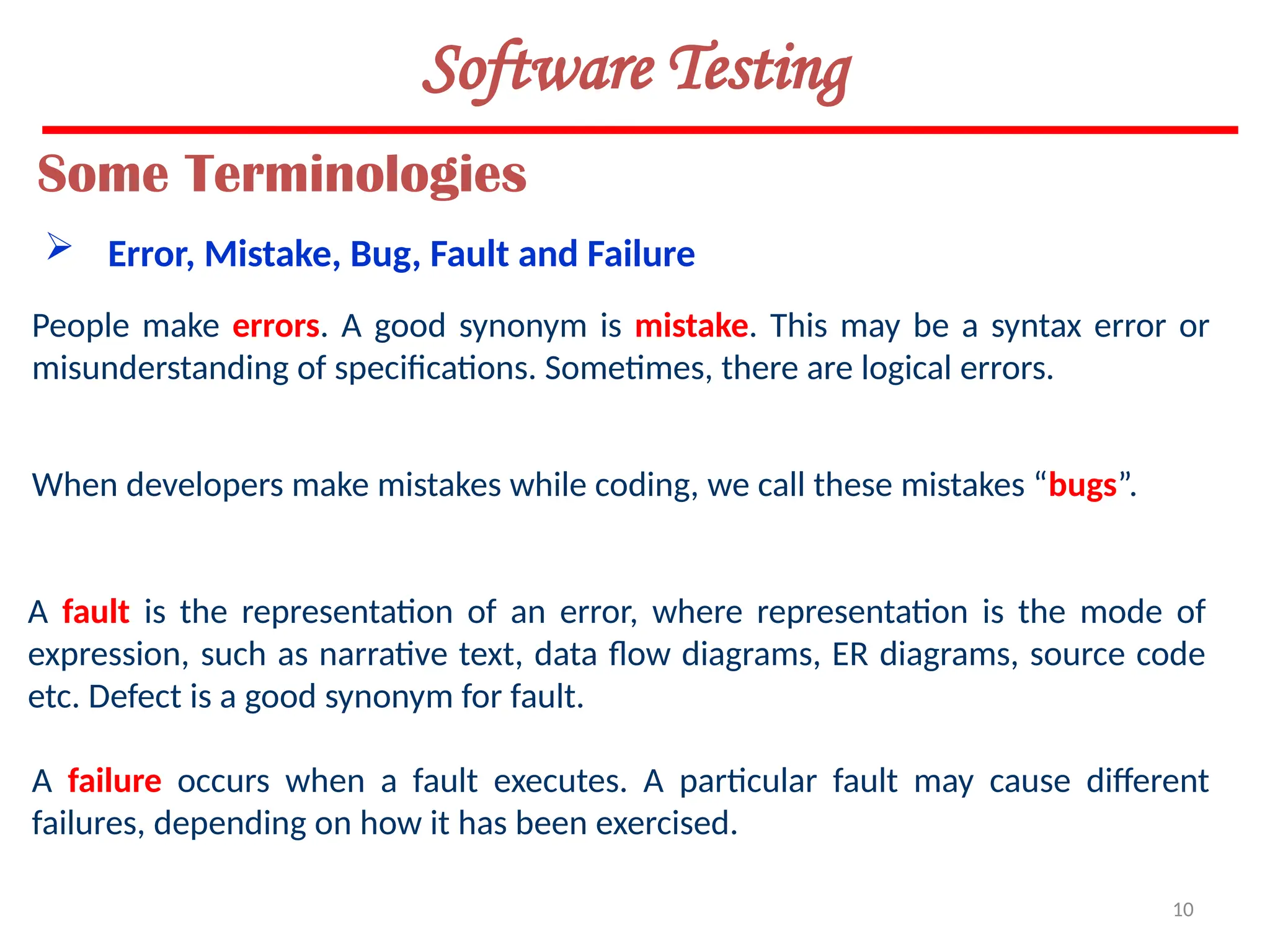 10
Software Testing
People make errors. A good synonym is mistake. This may be a syntax error or
misunderstanding of specifications. Sometimes, there are logical errors.
When developers make mistakes while coding, we call these mistakes “bugs”.
Some Terminologies
 Error, Mistake, Bug, Fault and Failure
A fault is the representation of an error, where representation is the mode of
expression, such as narrative text, data flow diagrams, ER diagrams, source code
etc. Defect is a good synonym for fault.
A failure occurs when a fault executes. A particular fault may cause different
failures, depending on how it has been exercised.
 