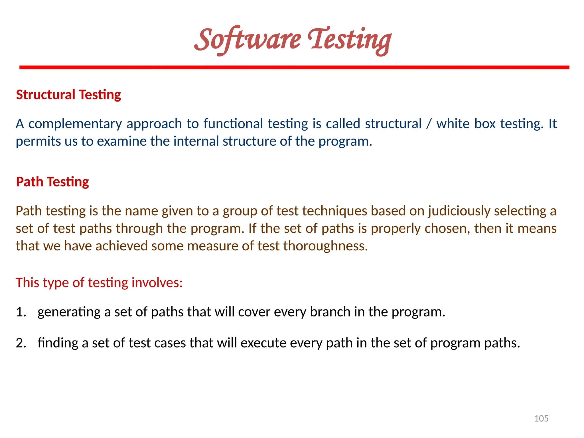 105
Software Testing
Structural Testing
A complementary approach to functional testing is called structural / white box testing. It
permits us to examine the internal structure of the program.
Path Testing
Path testing is the name given to a group of test techniques based on judiciously selecting a
set of test paths through the program. If the set of paths is properly chosen, then it means
that we have achieved some measure of test thoroughness.
This type of testing involves:
1. generating a set of paths that will cover every branch in the program.
2. finding a set of test cases that will execute every path in the set of program paths.
 