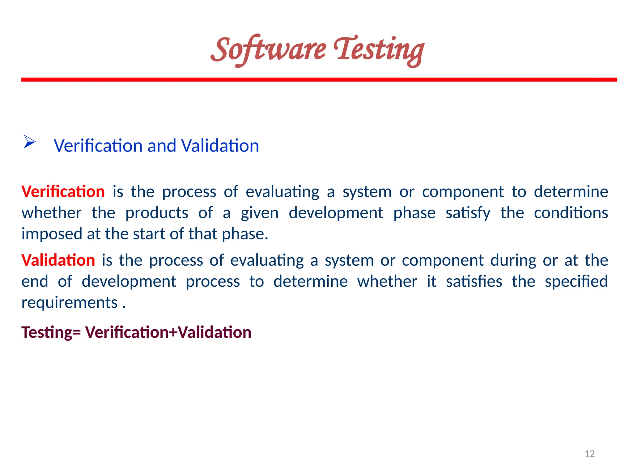 12
Software Testing
Verification is the process of evaluating a system or component to determine
whether the products of a given development phase satisfy the conditions
imposed at the start of that phase.
 Verification and Validation
Validation is the process of evaluating a system or component during or at the
end of development process to determine whether it satisfies the specified
requirements .
Testing= Verification+Validation
 