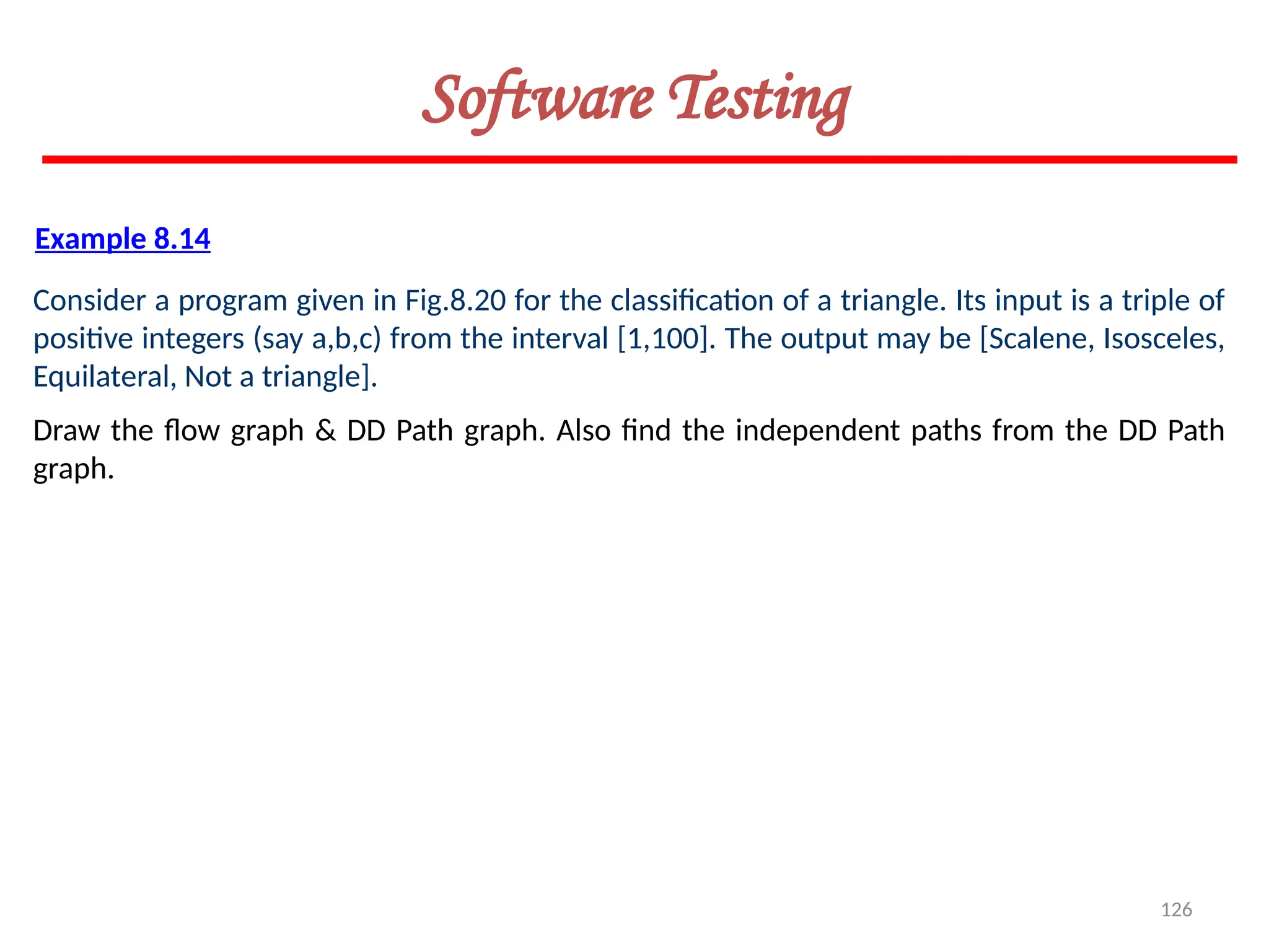 126
Software Testing
Example 8.14
Consider a program given in Fig.8.20 for the classification of a triangle. Its input is a triple of
positive integers (say a,b,c) from the interval [1,100]. The output may be [Scalene, Isosceles,
Equilateral, Not a triangle].
Draw the flow graph & DD Path graph. Also find the independent paths from the DD Path
graph.
 