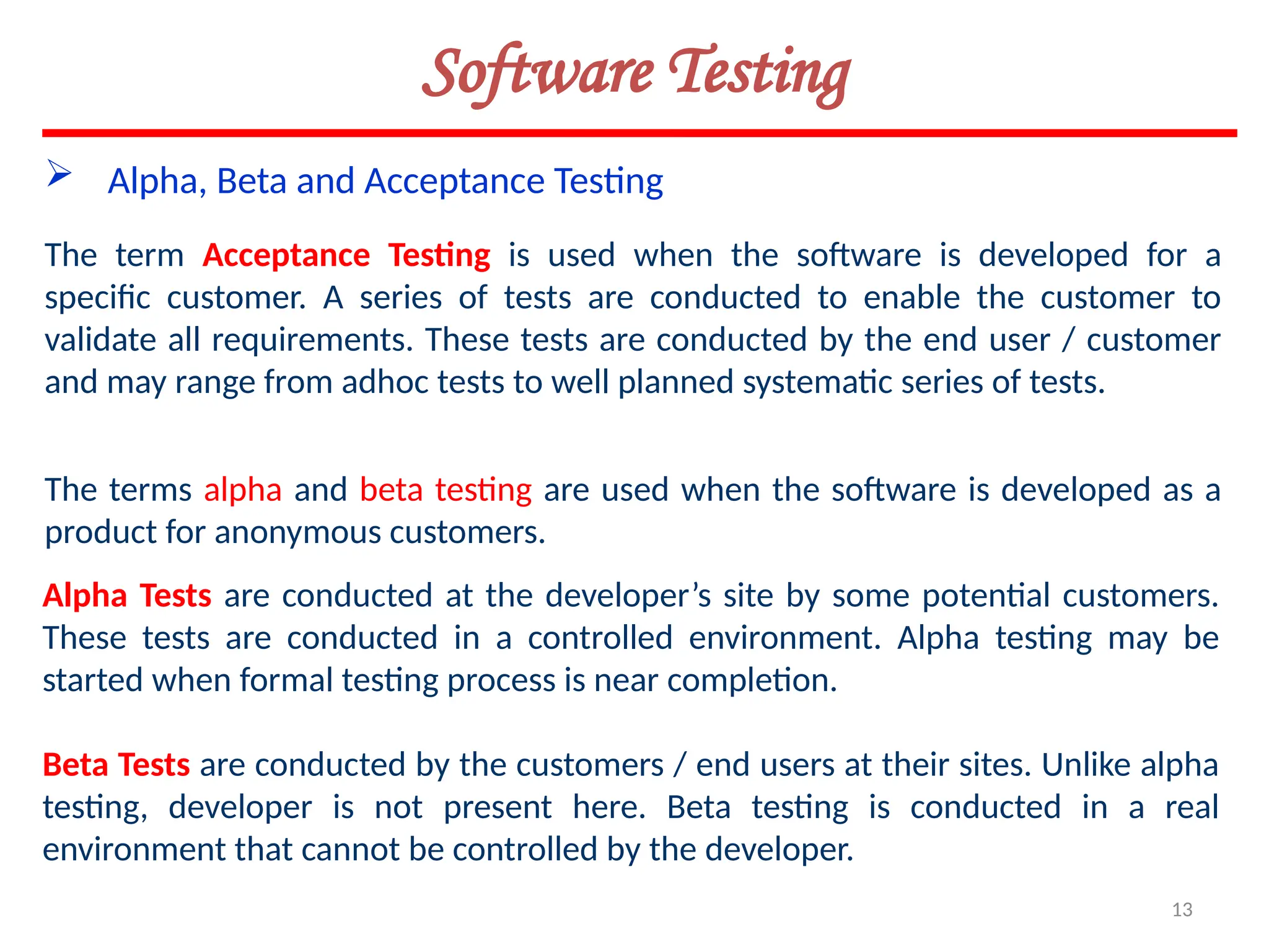 13
Software Testing
 Alpha, Beta and Acceptance Testing
The term Acceptance Testing is used when the software is developed for a
specific customer. A series of tests are conducted to enable the customer to
validate all requirements. These tests are conducted by the end user / customer
and may range from adhoc tests to well planned systematic series of tests.
The terms alpha and beta testing are used when the software is developed as a
product for anonymous customers.
Alpha Tests are conducted at the developer’s site by some potential customers.
These tests are conducted in a controlled environment. Alpha testing may be
started when formal testing process is near completion.
Beta Tests are conducted by the customers / end users at their sites. Unlike alpha
testing, developer is not present here. Beta testing is conducted in a real
environment that cannot be controlled by the developer.
 