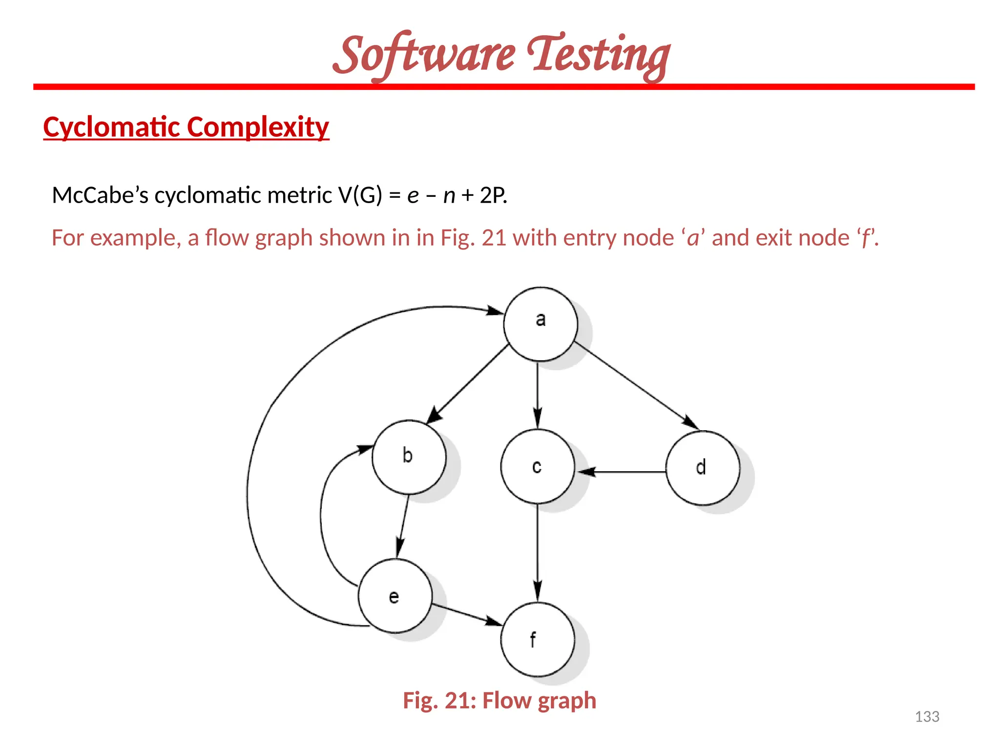 133
Software Testing
Cyclomatic Complexity
McCabe’s cyclomatic metric V(G) = e – n + 2P.
For example, a flow graph shown in in Fig. 21 with entry node ‘a’ and exit node ‘f’.
Fig. 21: Flow graph
 