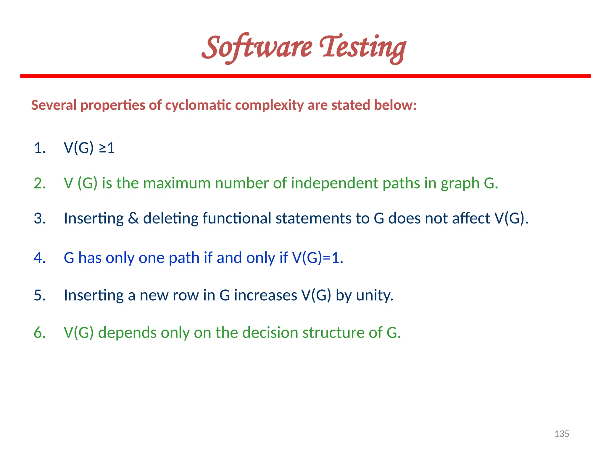135
Several properties of cyclomatic complexity are stated below:
1. V(G) ≥1
2. V (G) is the maximum number of independent paths in graph G.
3. Inserting & deleting functional statements to G does not affect V(G).
4. G has only one path if and only if V(G)=1.
5. Inserting a new row in G increases V(G) by unity.
6. V(G) depends only on the decision structure of G.
Software Testing
 