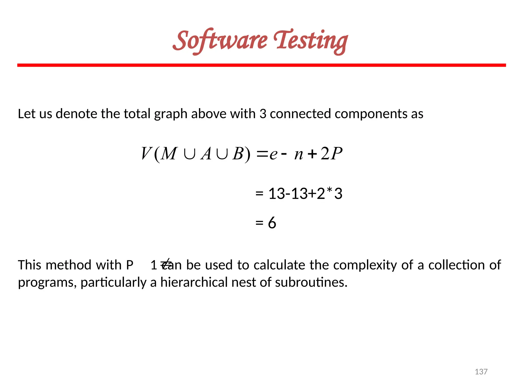 137
Software Testing
Let us denote the total graph above with 3 connected components as
P
n
e
B
A
M
V 2
)
( 




= 13-13+2*3
= 6
This method with P 1 can be used to calculate the complexity of a collection of
programs, particularly a hierarchical nest of subroutines.

 
