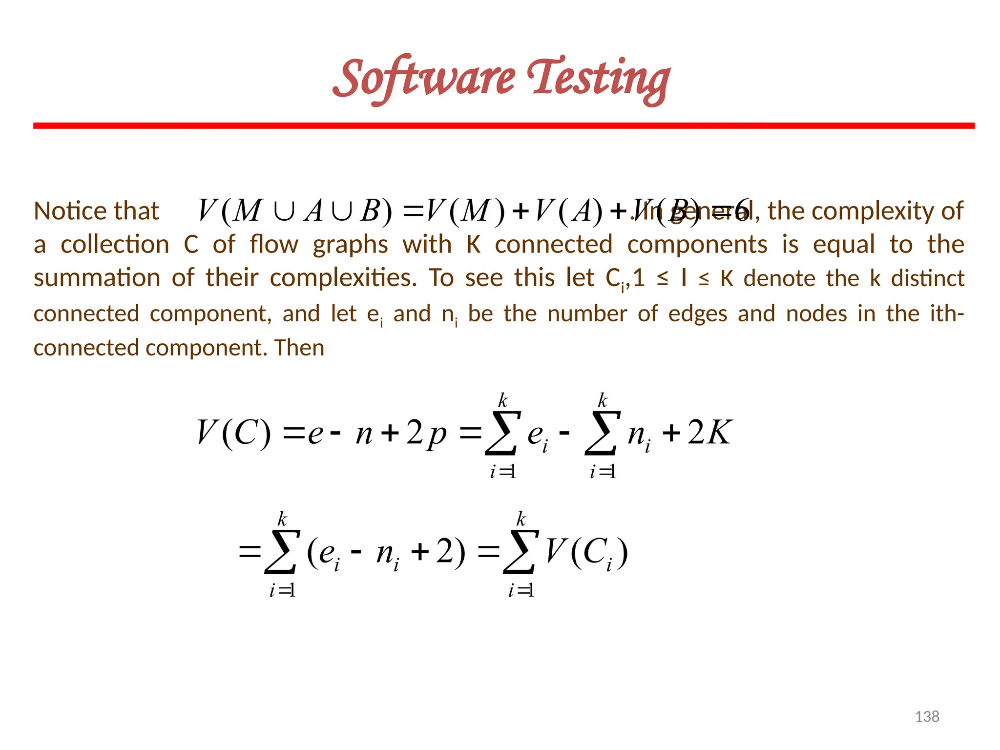 138
Software Testing
K
n
e
p
n
e
C
V
k
i
k
i
i
i 2
2
)
(
1 1





  
 
)
(
)
2
(
1
1

 





k
i
i
k
i
i
i C
V
n
e
Notice that . In general, the complexity of
a collection C of flow graphs with K connected components is equal to the
summation of their complexities. To see this let Ci,1 ≤ I ≤ K denote the k distinct
connected component, and let ei and ni be the number of edges and nodes in the ith-
connected component. Then
6
)
(
)
(
)
(
)
( 




 B
V
A
V
M
V
B
A
M
V
 